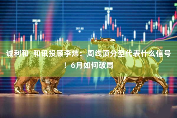 诚利和  和讯投顾李炜：周线顶分型代表什么信号！6月如何破局