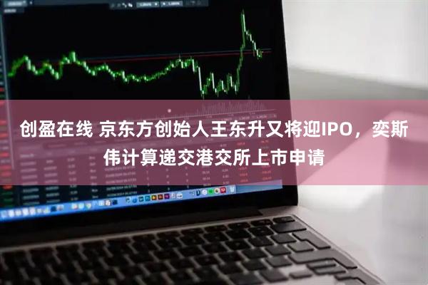 创盈在线 京东方创始人王东升又将迎IPO，奕斯伟计算递交港交所上市申请