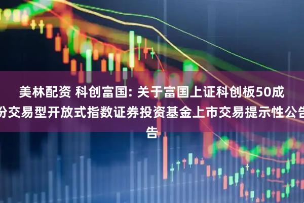 美林配资 科创富国: 关于富国上证科创板50成份交易型开放式指数证券投资基金上市交易提示性公告