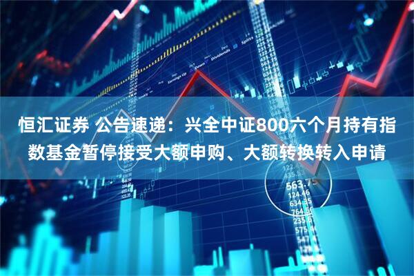 恒汇证券 公告速递：兴全中证800六个月持有指数基金暂停接受大额申购、大额转换转入申请