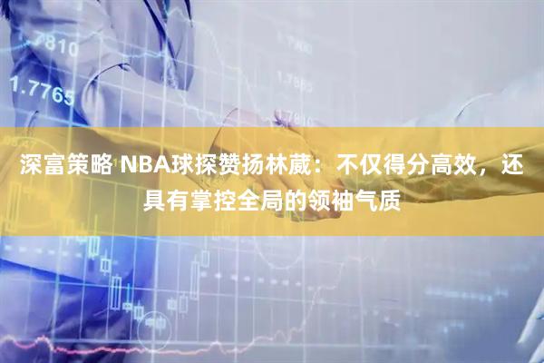 深富策略 NBA球探赞扬林葳：不仅得分高效，还具有掌控全局的领袖气质
