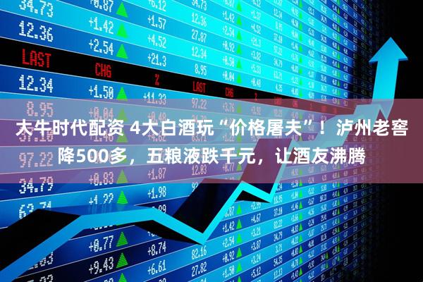 大牛时代配资 4大白酒玩“价格屠夫”！泸州老窖降500多，五粮液跌千元，让酒友沸腾