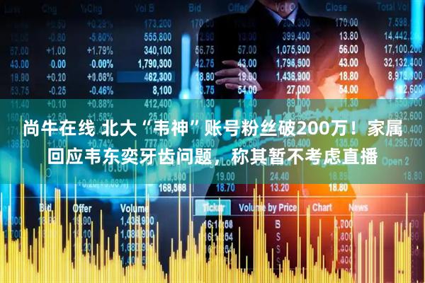尚牛在线 北大“韦神”账号粉丝破200万！家属回应韦东奕牙齿问题，称其暂不考虑直播