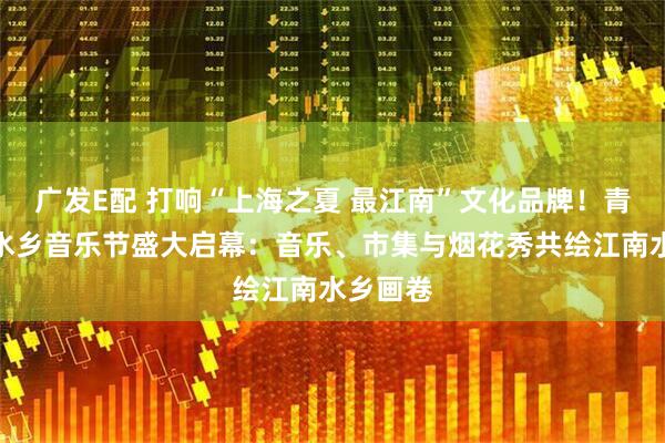 广发E配 打响“上海之夏 最江南”文化品牌！青浦金泽水乡音乐节盛大启幕：音乐、市集与烟花秀共绘江南水乡画卷