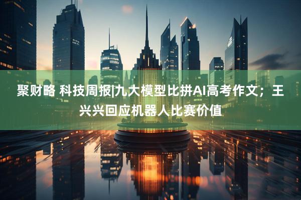 聚财略 科技周报|九大模型比拼AI高考作文；王兴兴回应机器人比赛价值
