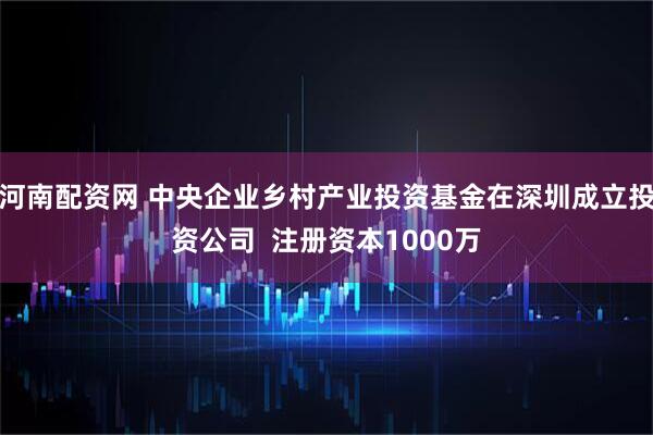 河南配资网 中央企业乡村产业投资基金在深圳成立投资公司  注册资本1000万