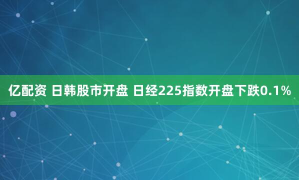 亿配资 日韩股市开盘 日经225指数开盘下跌0.1%