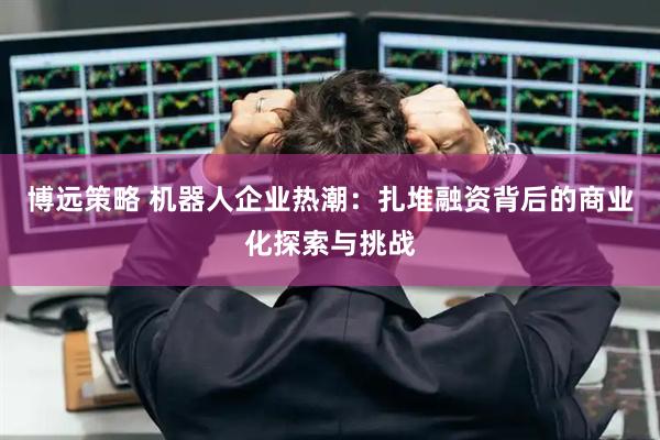 博远策略 机器人企业热潮：扎堆融资背后的商业化探索与挑战