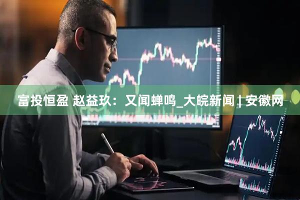 富投恒盈 赵益玖：又闻蝉鸣_大皖新闻 | 安徽网