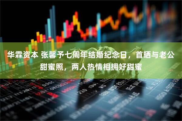 华霖资本 张馨予七周年结婚纪念日，首晒与老公甜蜜照，两人热情相拥好甜蜜