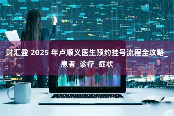 财汇盈 2025 年卢顺义医生预约挂号流程全攻略_患者_诊疗_症状