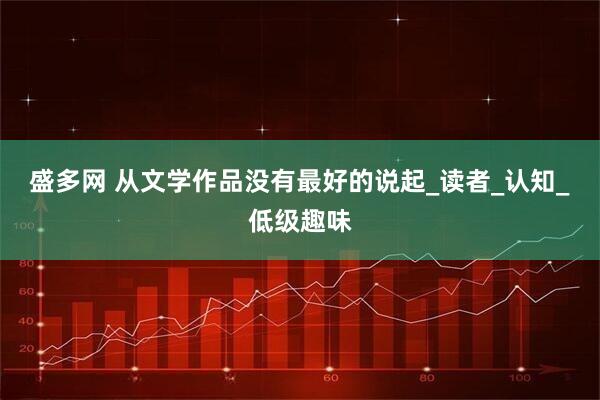 盛多网 从文学作品没有最好的说起_读者_认知_低级趣味