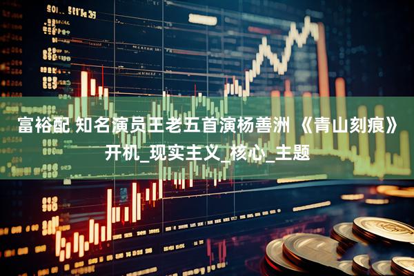 富裕配 知名演员王老五首演杨善洲 《青山刻痕》开机_现实主义_核心_主题