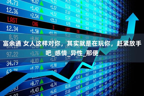 富余通 女人这样对你，其实就是在玩你，赶紧放手吧_感情_异性_那便