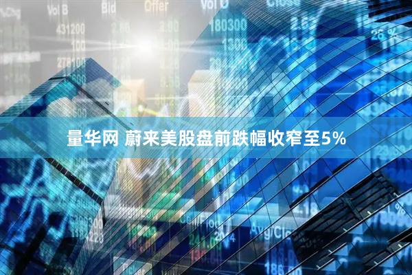 量华网 蔚来美股盘前跌幅收窄至5%