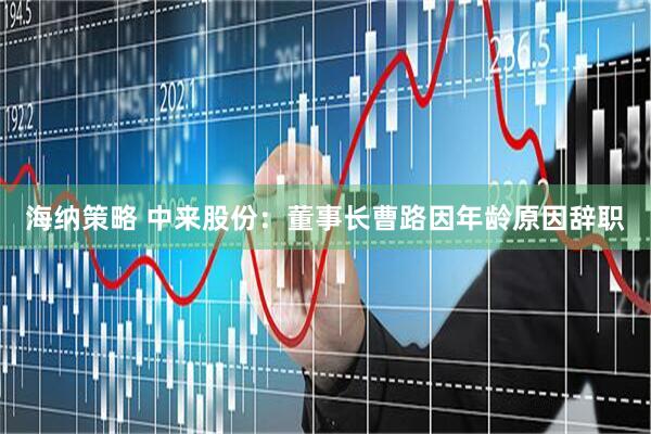 海纳策略 中来股份：董事长曹路因年龄原因辞职