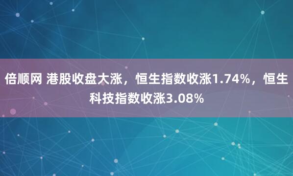 倍顺网 港股收盘大涨，恒生指数收涨1.74%，恒生科技指数收涨3.08%