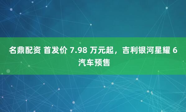 名鼎配资 首发价 7.98 万元起，吉利银河星耀 6 汽车预售