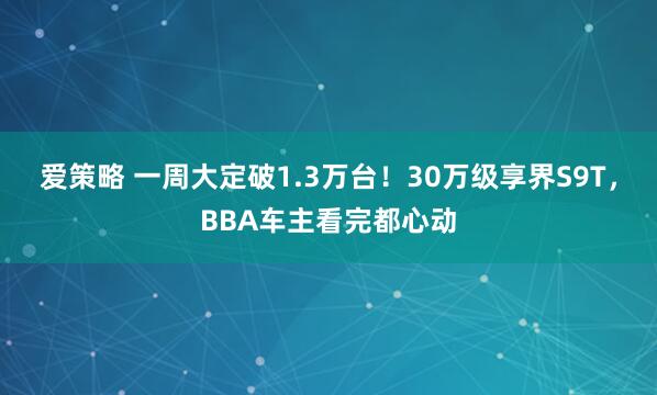 爱策略 一周大定破1.3万台！30万级享界S9T，BBA车主看完都心动
