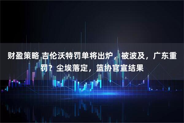 财盈策略 吉伦沃特罚单将出炉，被波及，广东重罚？尘埃落定，篮协官宣结果