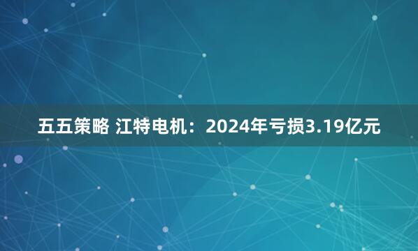 五五策略 江特电机：2024年亏损3.19亿元