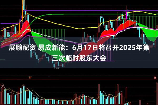 展鵬配资 易成新能：6月17日将召开2025年第三次临时股东大会