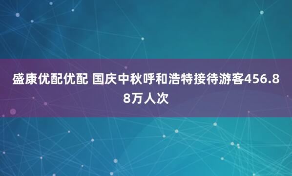 盛康优配优配 国庆中秋呼和浩特接待游客456.88万人次