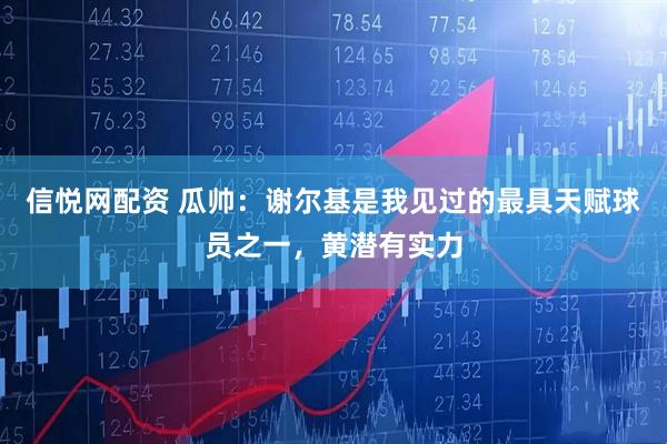 信悦网配资 瓜帅：谢尔基是我见过的最具天赋球员之一，黄潜有实力