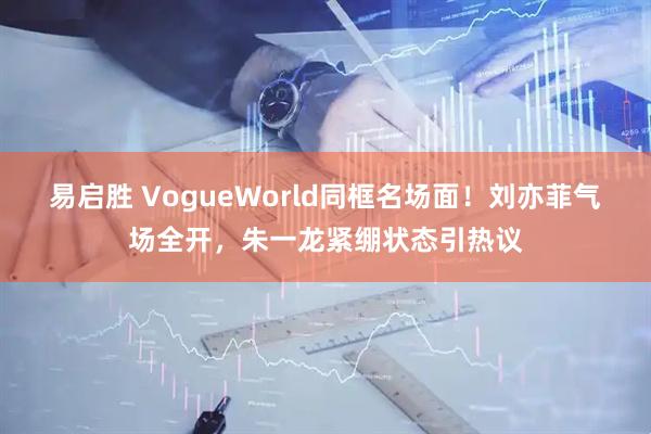 易启胜 VogueWorld同框名场面！刘亦菲气场全开，朱一龙紧绷状态引热议