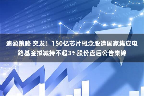 速盈策略 突发！150亿芯片概念股遭国家集成电路基金拟减持不超3%股份盘后公告集锦