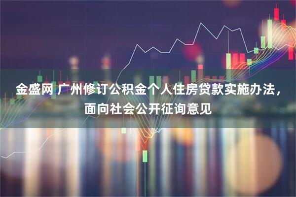 金盛网 广州修订公积金个人住房贷款实施办法，面向社会公开征询意见